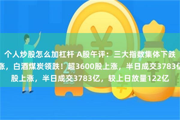 个人炒股怎么加杠杆 A股午评：三大指数集体下跌，房地产卫星导航领涨，白酒煤炭领跌！超3600股上涨，半日成交3783亿，较上日放量122亿