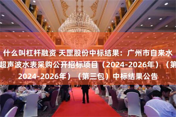 什么叫杠杆融资 天罡股份中标结果：广州市自来水有限公司等两个单位超声波水表采购公开招标项目（2024-2026年）（第三包）中标结果公告