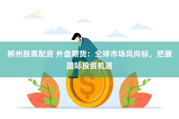 郴州股票配资 外盘期货：全球市场风向标，把握国际投资机遇
