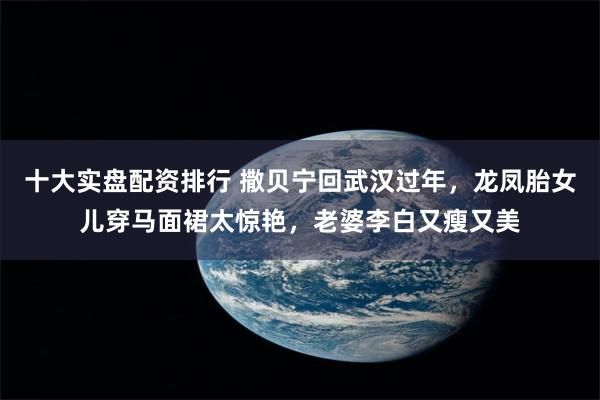 十大实盘配资排行 撒贝宁回武汉过年，龙凤胎女儿穿马面裙太惊艳，老婆李白又瘦又美