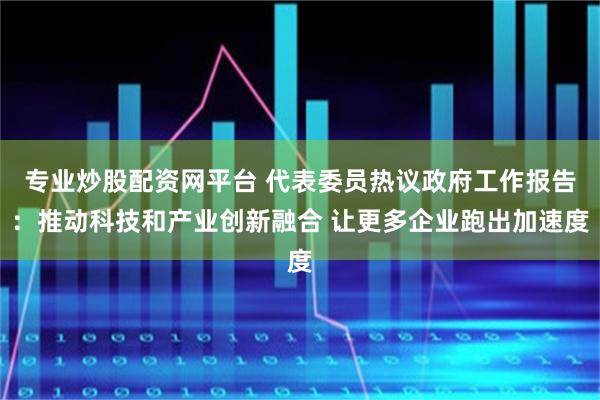 专业炒股配资网平台 代表委员热议政府工作报告：推动科技和产业创新融合 让更多企业跑出加速度