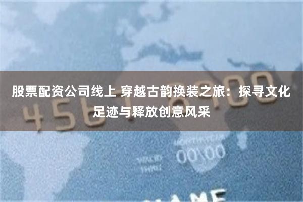 股票配资公司线上 穿越古韵换装之旅：探寻文化足迹与释放创意风采