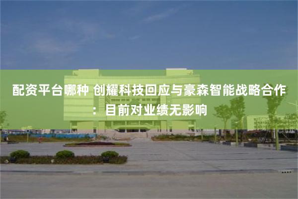 配资平台哪种 创耀科技回应与豪森智能战略合作：目前对业绩无影响