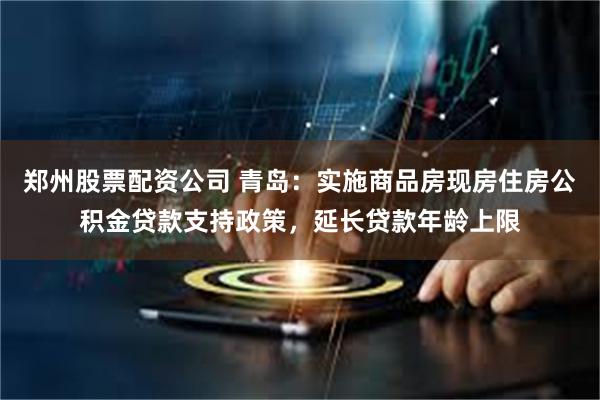 郑州股票配资公司 青岛：实施商品房现房住房公积金贷款支持政策，延长贷款年龄上限