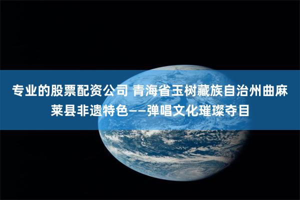专业的股票配资公司 青海省玉树藏族自治州曲麻莱县非遗特色——弹唱文化璀璨夺目