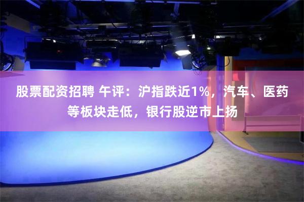 股票配资招聘 午评：沪指跌近1%，汽车、医药等板块走低，银行股逆市上扬
