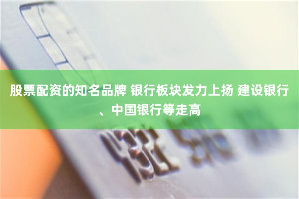 股票配资的知名品牌 银行板块发力上扬 建设银行、中国银行等走高