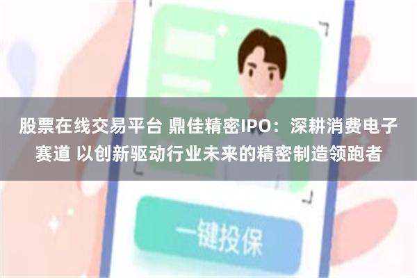 股票在线交易平台 鼎佳精密IPO：深耕消费电子赛道 以创新驱动行业未来的精密制造领跑者