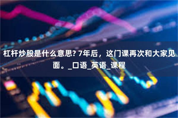 杠杆炒股是什么意思? 7年后，这门课再次和大家见面。_口语_英语_课程