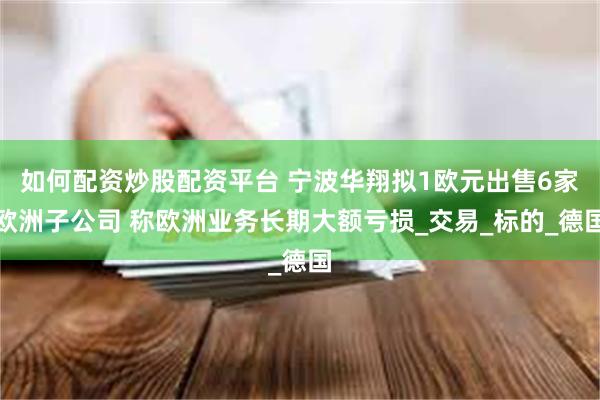 如何配资炒股配资平台 宁波华翔拟1欧元出售6家欧洲子公司 称欧洲业务长期大额亏损_交易_标的_德国