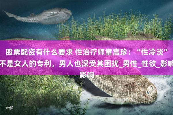 股票配资有什么要求 性治疗师童嵩珍：“性冷淡”不是女人的专利，男人也深受其困扰_男性_性欲_影响