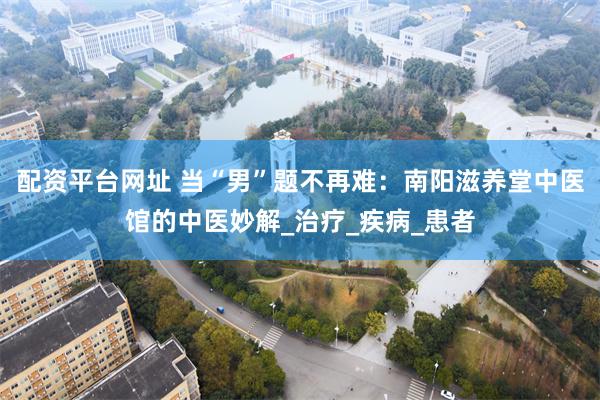 配资平台网址 当“男”题不再难：南阳滋养堂中医馆的中医妙解_治疗_疾病_患者