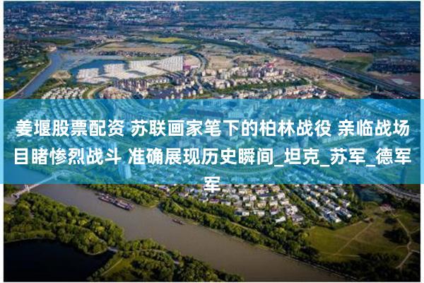 姜堰股票配资 苏联画家笔下的柏林战役 亲临战场目睹惨烈战斗 准确展现历史瞬间_坦克_苏军_德军