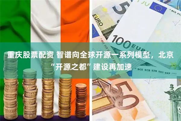 重庆股票配资 智谱向全球开源一系列模型，北京“开源之都”建设再加速