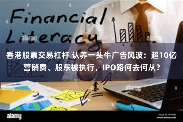 香港股票交易杠杆 认养一头牛广告风波：超10亿营销费、股东被执行，IPO路何去何从？