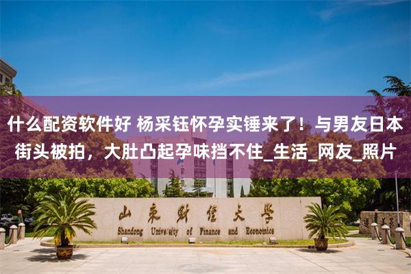 什么配资软件好 杨采钰怀孕实锤来了！与男友日本街头被拍，大肚凸起孕味挡不住_生活_网友_照片