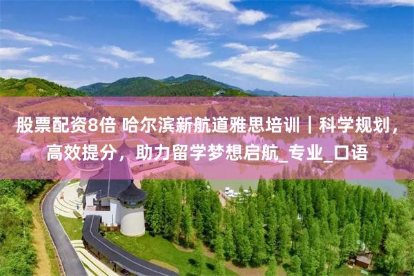 股票配资8倍 哈尔滨新航道雅思培训｜科学规划，高效提分，助力留学梦想启航_专业_口语
