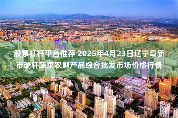 股票杠杆平台推荐 2025年4月23日辽宁阜新市瑞轩蔬菜农副产品综合批发市场价格行情