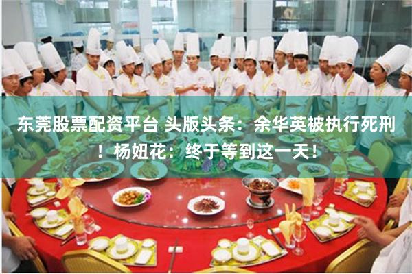 东莞股票配资平台 头版头条：余华英被执行死刑！杨妞花：终于等到这一天！