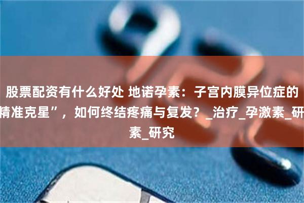 股票配资有什么好处 地诺孕素：子宫内膜异位症的“精准克星”，如何终结疼痛与复发？_治疗_孕激素_研究