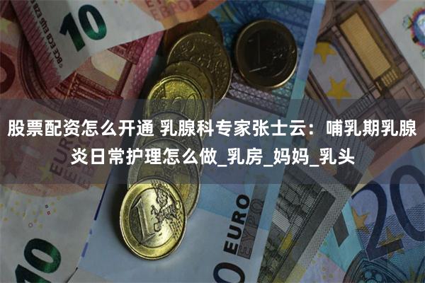 股票配资怎么开通 乳腺科专家张士云：哺乳期乳腺炎日常护理怎么做_乳房_妈妈_乳头
