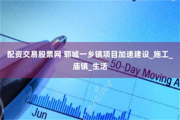 配资交易股票网 郓城一乡镇项目加速建设_施工_庙镇_生活