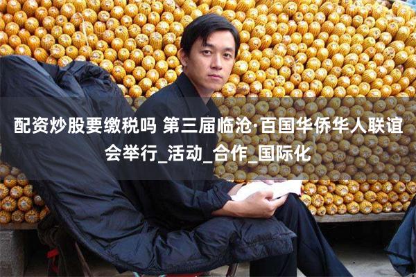 配资炒股要缴税吗 第三届临沧·百国华侨华人联谊会举行_活动_合作_国际化