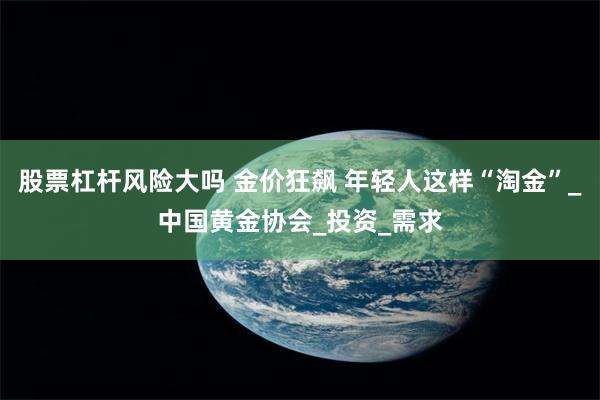 股票杠杆风险大吗 金价狂飙 年轻人这样“淘金”_中国黄金协会_投资_需求