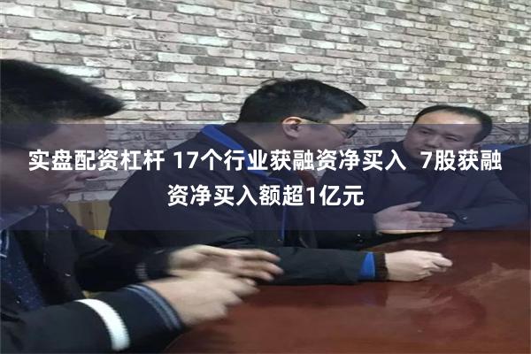 实盘配资杠杆 17个行业获融资净买入  7股获融资净买入额超1亿元
