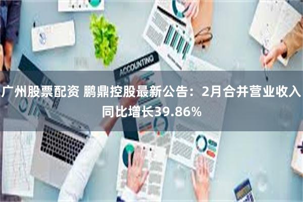 广州股票配资 鹏鼎控股最新公告：2月合并营业收入同比增长39.86%