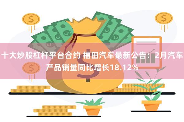 十大炒股杠杆平台合约 福田汽车最新公告：2月汽车产品销量同比增长18.12%