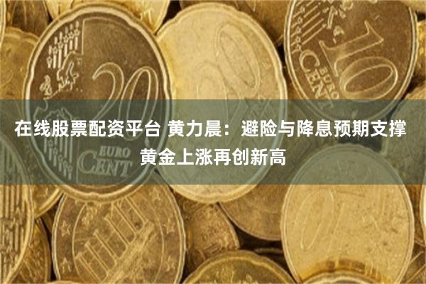 在线股票配资平台 黄力晨：避险与降息预期支撑 黄金上涨再创新高
