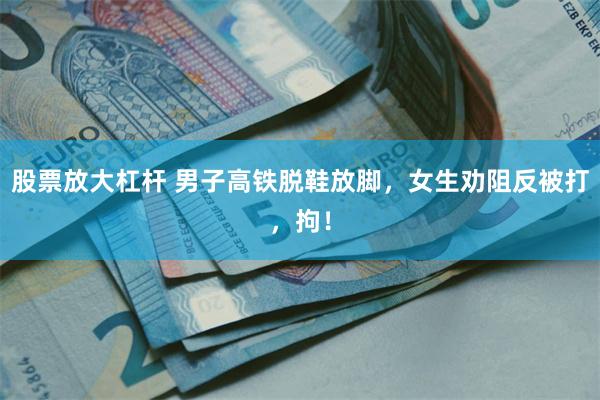 股票放大杠杆 男子高铁脱鞋放脚，女生劝阻反被打，拘！
