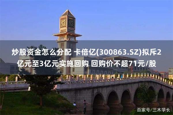 炒股资金怎么分配 卡倍亿(300863.SZ)拟斥2亿元至3亿元实施回购 回购价不超71元/股