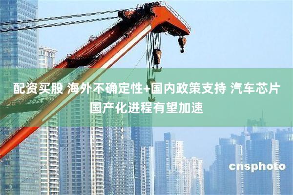配资买股 海外不确定性+国内政策支持 汽车芯片国产化进程有望加速