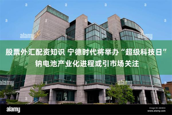 股票外汇配资知识 宁德时代将举办“超级科技日” 钠电池产业化进程或引市场关注