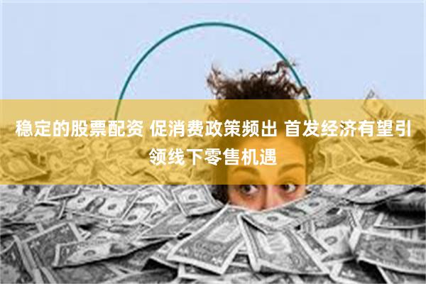 稳定的股票配资 促消费政策频出 首发经济有望引领线下零售机遇