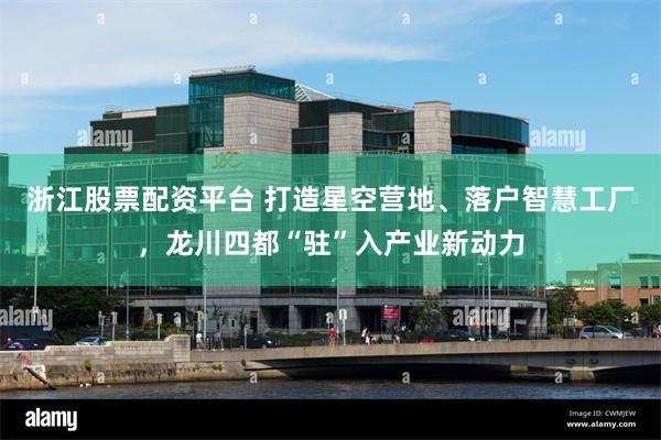 浙江股票配资平台 打造星空营地、落户智慧工厂，龙川四都“驻”入产业新动力