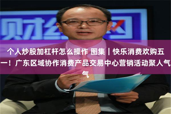 个人炒股加杠杆怎么操作 图集｜快乐消费欢购五一！广东区域协作消费产品交易中心营销活动聚人气