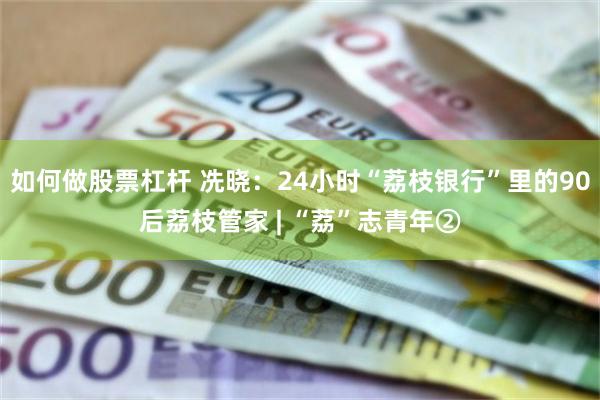 如何做股票杠杆 冼晓：24小时“荔枝银行”里的90后荔枝管家 | “荔”志青年②