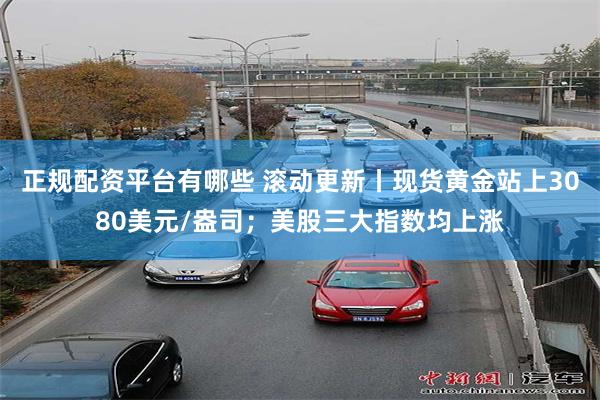 正规配资平台有哪些 滚动更新丨现货黄金站上3080美元/盎司；美股三大指数均上涨