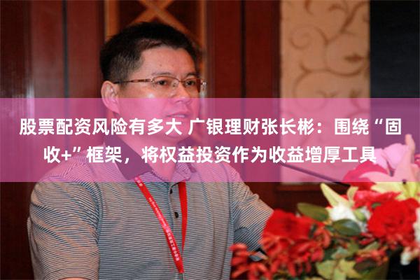 股票配资风险有多大 广银理财张长彬：围绕“固收+”框架，将权益投资作为收益增厚工具