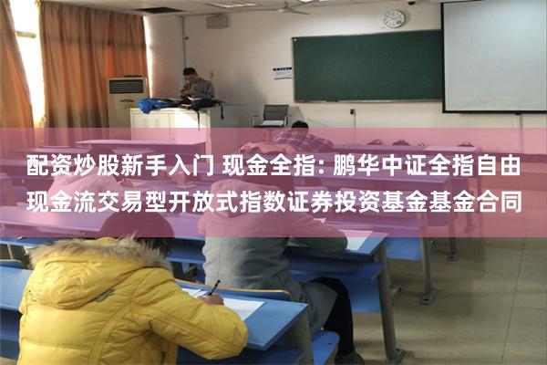 配资炒股新手入门 现金全指: 鹏华中证全指自由现金流交易型开放式指数证券投资基金基金合同