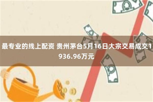 最专业的线上配资 贵州茅台5月16日大宗交易成交1936.96万元