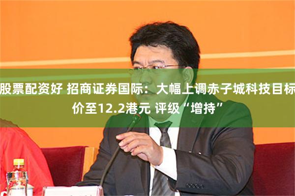 股票配资好 招商证券国际：大幅上调赤子城科技目标价至12.2港元 评级“增持”