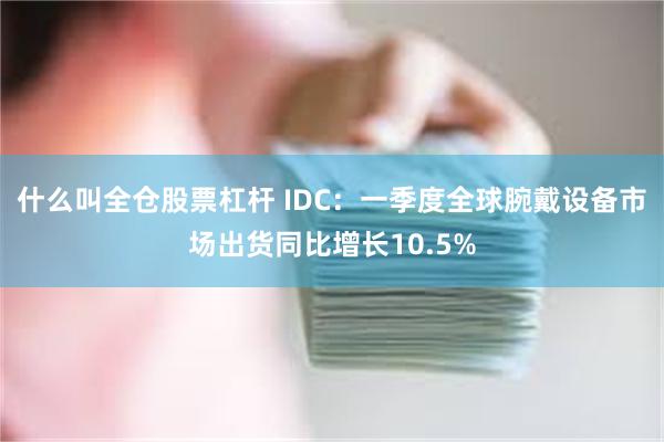 什么叫全仓股票杠杆 IDC：一季度全球腕戴设备市场出货同比增长10.5%