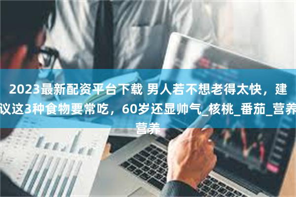 2023最新配资平台下载 男人若不想老得太快，建议这3种食物要常吃，60岁还显帅气_核桃_番茄_营养