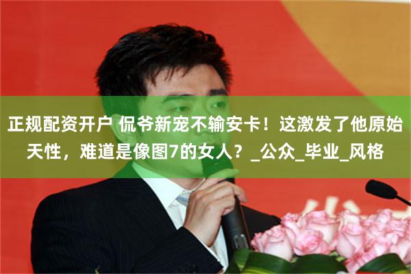 正规配资开户 侃爷新宠不输安卡！这激发了他原始天性，难道是像图7的女人？_公众_毕业_风格