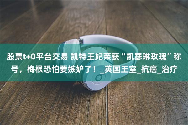 股票t+0平台交易 凯特王妃荣获“凯瑟琳玫瑰”称号，梅根恐怕要嫉妒了！_英国王室_抗癌_治疗