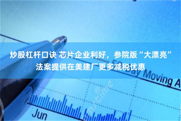 炒股杠杆口诀 芯片企业利好，参院版“大漂亮”法案提供在美建厂更多减税优惠
